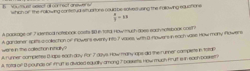 You must select all correct answers/
Which of the following contetual situaltons could be solved using the following equations
 x/7 =13
A package of 7 identical notebook costs $13 in total. How much does each notebook cost?
A gardener spilits a collection of flowers evenly Into 7 vases, with 13 flowers in each vase. How many flowers
were in the collection initially?
A runner compietes 13 laps each day for 7 days. How many laps did the runner complete in total?
A total of 13 pounds of fruit is divided equally among 7 baskets. How much fruit is in each basket?