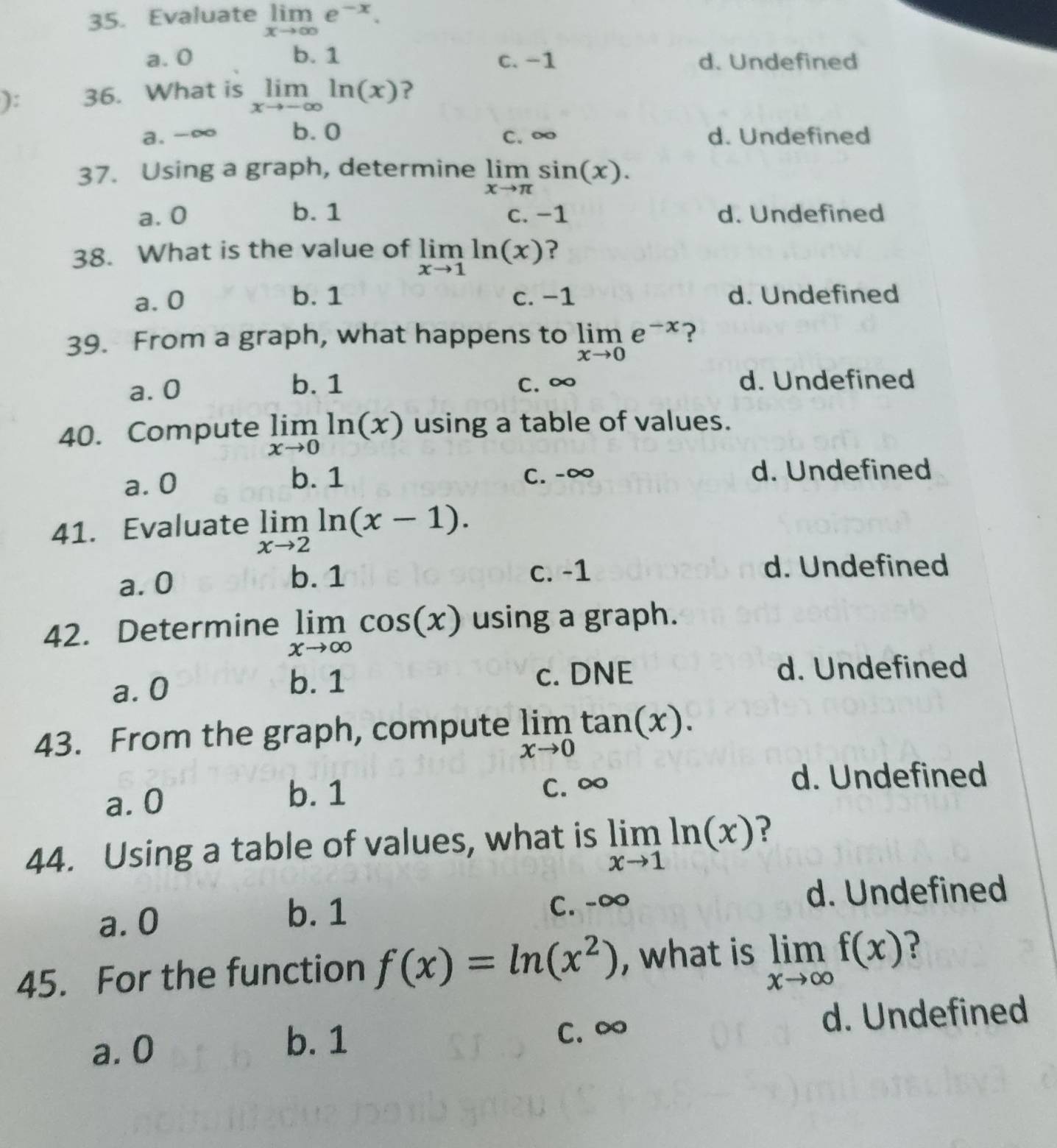 Evaluate limlimits _xto ∈fty e^(-x).
a. 0 b. 1 c. -1 d. Undefined
): 36. What is limlimits _xto -∈fty ln (x) ?
a. -∞ b. 0 C. ∞ d. Undefined
37. Using a graph, determine limlimits _xto π sin (x).
a. 0 b. 1 c. −1 d. Undefined
38. What is the value of limlimits _xto 1ln (x) ?
a. 0 b. 1 c. −1 d. Undefined
39. From a graph, what happens to limlimits _xto 0e^(-x) ?
a. 0 b. 1 C. ∞ d. Undefined
40. Compute limlimits _xto 0ln (x) using a table of values.
a. 0 b. 1 C. -∞ d. Undefined
41. Evaluate limlimits _xto 2ln (x-1).
a. 0 b. 1 c. -1 d. Undefined
42. Determine limlimits _xto ∈fty cos (x) using a graph.
b. 1
a. 0 c. DNE
d. Undefined
43. From the graph, compute limlimits _xto 0tan (x).
a. 0 b. 1
C. ∞
d. Undefined
44. Using a table of values, what is limlimits _xto 1ln (x) ?
a. 0
b. 1 C. -∞ d. Undefined
45. For the function f(x)=ln (x^2) , what is limlimits _xto ∈fty f(x) ?
a. 0 b. 1 C. ∞ d. Undefined