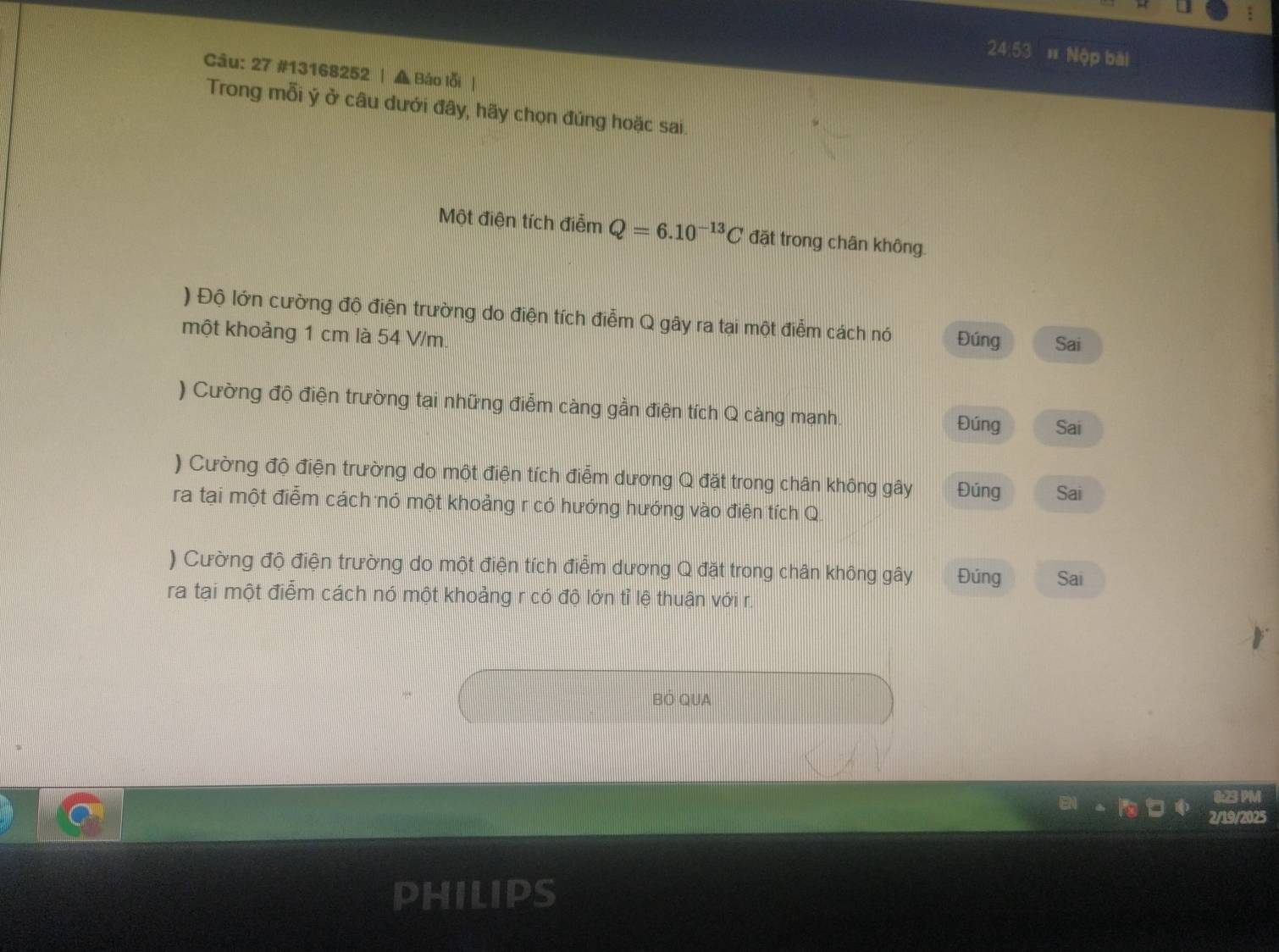 24:53 # Nộp bài 
Câu: 27 #13168252 | ▲ Báo lỗi | 
Trong mỗi ý ở câu dưới đây, hãy chọn đúng hoặc sai. 
Một điện tích điễm Q=6.10^(-13)C đặt trong chân không. 
) Độ lớn cường độ điện trường do điện tích điễm Q gây ra tại một điễm cách nó Đúng Sai 
một khoảng 1 cm là 54 V/m. 
) Cường độ điện trường tại những điễm càng gần điện tích Q càng mạnh. Đúng Sai 
) Cường độ điện trường do một điện tích điểm dương Q đặt trong chân không gây Đúng Sai 
ra tại một điễm cách nó một khoảng r có hướng hướng vào điện tích Q. 
) Cường độ điện trường do một điện tích điểm dương Q đặt trong chân không gây Đúng Sai 
ra tại một điểm cách nó một khoảng r có độ lớn tỉ lệ thuận với r. 
BÓ QUA 
0:23 PM 
2/19/2025 
PHILIPS