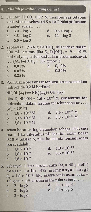 Pilihlah jawaban yang benar!
1. Larutan H_2CO_30,02M mempunyai tetapan
ionisasi asam sebesar 4,5* 10^(-7). Nilai pH larutan
tersebut adalah . . . .
a. 3,0-log 3 d. 9,5+log 3
b. 4,5-log 3 e. 11+log 3
C. 5,0-log 3
2. Sebanyak 1,926 g Fe(OH)_3 dilarutkan dalam
200 mL larutan. Jika K_bFe(OH)_3=9* 10^(-10),
molekul yang terionisasi dalam larutan sebanyak
_ (M_r:Fe(OH)_3=107gmol^(-1))
a. 0,01% d. 0,10%
b. 0,05% e. 0,50%
c. 0,25%
3. Perhatikan persamaan ionisasi larutan amonium
hidroksida 0,2 M berikut!
NH_4OH(aq)leftharpoons NH_4^(+(aq)+OH^-)(aq)
Jika K_bNH_4OH=1,8* 10^(-5)M , konsentrasi ion
hidronium dalam larutan tersebut sebesar . . . .
(K_w=10^(-14))
a. 1,8* 10^(-3)M d. 2,6* 10^(-12)M
b. 1,3* 10^(-3)M e. 5,3* 10^(-12)M
C. 3,6* 10^(-6)M
4. Asam borat sering digunakan sebagai obat cuci
mata. Jika diketahui pH larutan asam borat
0,18 M adalah 5, nilai konstanta ionisasi asam
borat adalah . . . .
a. 1,0* 10^(-5) d. 1,8* 10^(-10)
b. 1,8* 10^(-9) e. 5,6* 10^(-10)
C. 5,6* 10^(-9)
5. Sebanyak 1 liter larutan cuka (M_r=60gmol^(-1))
dengan kadar 3% mempunyai harga
K_a=1,8* 10^(-5). Jika massa jenis asam cuka =
1 0gcm^(-3) , pH larutan asam cuka sebesar . . . .
a. 2-log 3 d. 11+log 3
b. 3-log 3 e. 11+log 6
C. 3-log 6