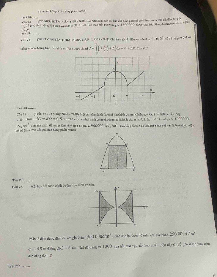 (làm tròn kết quả đến hàng phần mười)
Trã lời:_
Câu 23. (TT DIệU HIÊN - CÂN THO - 2018) Bác Năm làm một cái cửa nhà hình parabol có chiều cao từ mặt đất đến đinh là
2, 25 mét, chiều rộng tiếp giáp với mặt đất là 3 mét. Giả thuê mỗi mét vuờng là 1500000 đồng. Vậy bác Năm phải trà bao nhiều nghìn
dòng?
Trã lời:
Câu 24. (THPT CHUYÊN THOẠI NGQC HÂU - LÂN 3 - 2018) Cho hàm số ƒ liên tục trên đoạn [-6;5] , có đồ thị gồm 2 đoạn
thẳng và nửa đường tròn như hình vẽ. Tính được giá trị I=∈tlimits _(-6)^5[f(x)+2]dx=a+2π ,Tima ?
3
-6 -4 0 2 5
Trã lời:_
Câu 25. (Trần Phú - Quảng Ninh - 2020) Một cái cổng hình Parabol như hình vẽ sau. Chiều cao GH=4m , chiều rộng
AB=4m,AC=BD=0,9m. Chủ nhà làm hai cánh cổng khi đóng lại là hình chữ nhật CDEF tô đậm có giả là 1200000
dòng /m^2 , còn các phần để trắng làm xiên hoa có giá là 900000 đồng /m^2 , Hỏi tổng số tiền để làm hai phần nói trên là bao nhiêu triệu
đồng? (làm tròn kết quả đến hàng phần mười)
G
F
c H
A
Trã lời:_
Câu 26.  Một họa tiết hình cánh bướm như hình vẽ bên
B
×
D
。
Phần tô đậm được đính đá với giá thành 500.000d/m^2. Phần còn lại được tô màu với giá thành 250.000d/m^2.
Cho AB=4dm;BC=8dm. Hỏi để trang trí 1000 họa tiết như vậy cần bao nhiêu triệu đồng? (Số tiền được làm tròn
dến hàng đơn vị)
Trả lời:_