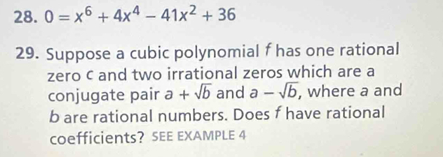 0=x^6+4x^4-41x^2+36
29. Suppose a cubic polynomial f has one rational 
zero c and two irrational zeros which are a 
conjugate pair a+sqrt(b) and a-sqrt(b) , where a and
b are rational numbers. Does f have rational 
coefficients? SEE EXAMPLE 4