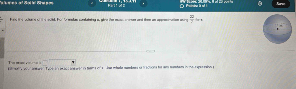 olumes of Solid Shapes < Cuestion 7. 13.3.1 Part 1 of 2 > HW Score: 26.09%, 6 of 23 points Save 
Points: 0 of 1 
Find the volume of the solid. For formulas containing π, give the exact answer and then an approximation using  22/7  for π. 
The exact volume is □ □
(Simplify your answer. Type an exact answer in terms of x. Use whole numbers or fractions for any numbers in the expression.)