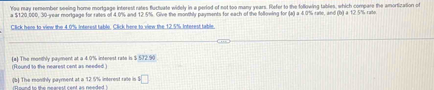 You may remember seeing home mortgage interest rates fluctuate widely in a period of not too many years. Refer to the following tables, which compare the amortization of 
a $120,000, 30-year mortgage for rates of 4.0% and 12.5%. Give the monthly payments for each of the following for (a) a 4.0% rate, and (b) a 12.5% rate. 
Click here to view the 4.0% Interest table. Click here to view the 12.5% Interest table. 
(a) The monthly payment at a 4.0% interest rate is $ 572.90
(Round to the nearest cent as needed ) 
(b) The monthly payment at a 12.5% interest rate is $□
(Round to the nearest cent as needed.)