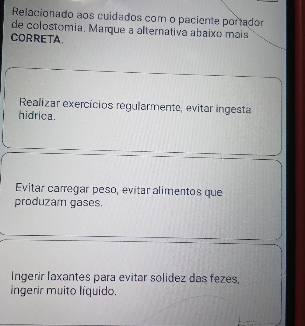 Relacionado aos cuidados com o paciente portador
de colostomia. Marque a alternativa abaixo mais
CORRETA.
Realizar exercícios regularmente, evitar ingesta
hídrica.
Evitar carregar peso, evitar alimentos que
produzam gases.
Ingerir laxantes para evitar solidez das fezes,
ingerir muito líquido.