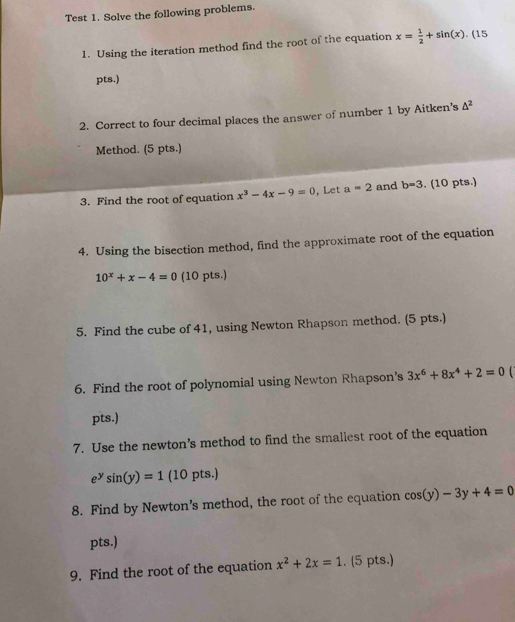 Test 1. Solve the following problems. 
1. Using the iteration method find the root of the equation x= 1/2 +sin (x).(15
pts.) 
2. Correct to four decimal places the answer of number 1 by Aitken’s △^2
Method. (5 pts.) 
3. Find the root of equation x^3-4x-9=0 , Let a=2 and b=3. (10 pts.) 
4. Using the bisection method, find the approximate root of the equation
10^x+x-4=0 (10 pts.) 
5. Find the cube of 41, using Newton Rhapson method. (5 pts.) 
6. Find the root of polynomial using Newton Rhapson’s 3x^6+8x^4+2=0
pts.) 
7. Use the newton’s method to find the smallest root of the equation
e^ysin (y)=1 (10 pts.) 
8. Find by Newton’s method, the root of the equation cos (y)-3y+4=0
pts.) 
9. Find the root of the equation x^2+2x=1. (5 pts.)