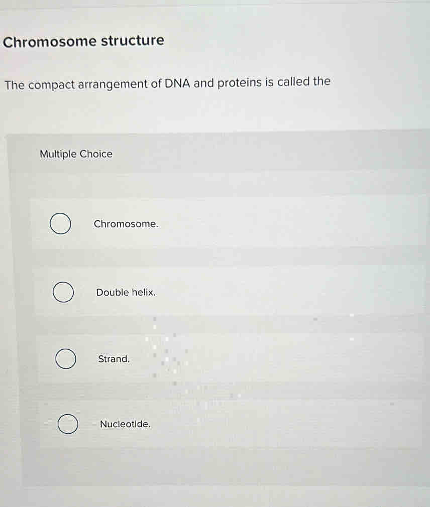 Chromosome structure
The compact arrangement of DNA and proteins is called the
Multiple Choice
Chromosome.
Double helix.
Strand.
Nucleotide.