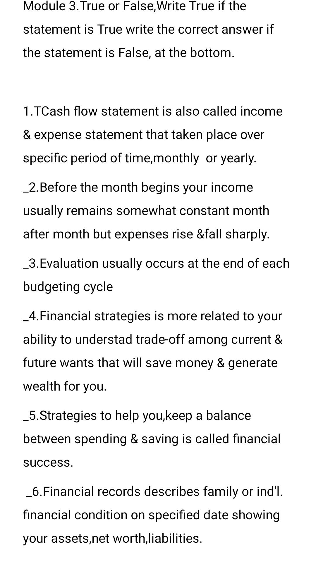 Module 3.True or False,Write True if the 
statement is True write the correct answer if 
the statement is False, at the bottom. 
1.TCash flow statement is also called income 
& expense statement that taken place over 
specific period of time,monthly or yearly. 
_2.Before the month begins your income 
usually remains somewhat constant month 
after month but expenses rise &fall sharply. 
_3.Evaluation usually occurs at the end of each 
budgeting cycle 
_4.Financial strategies is more related to your 
ability to understad trade-off among current & 
future wants that will save money & generate 
wealth for you. 
_5.Strategies to help you,keep a balance 
between spending & saving is called financial 
success. 
_6.Financial records describes family or ind'l. 
financial condition on specified date showing 
your assets,net worth,liabilities.