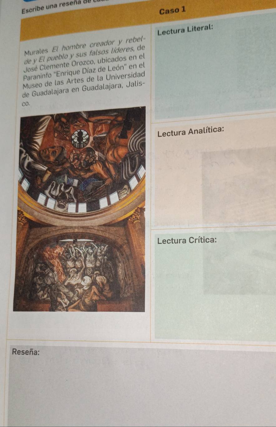 Escribe una reseña de 
Caso 1 
Lectura Literal: 
Murales El hombre creador y rebel- 
de y El pueblo y sus falsos líderes, de 
José Clemente Orozco, ubicados en el 
Paraninfo 'Enrique Díaz de León" en el 
Museo de las Artes de la Universidad 
de Guadalajara en Guadalajara, Jalis- 
Lectura Analítica: 
Lectura Crítica: 
Reseña: