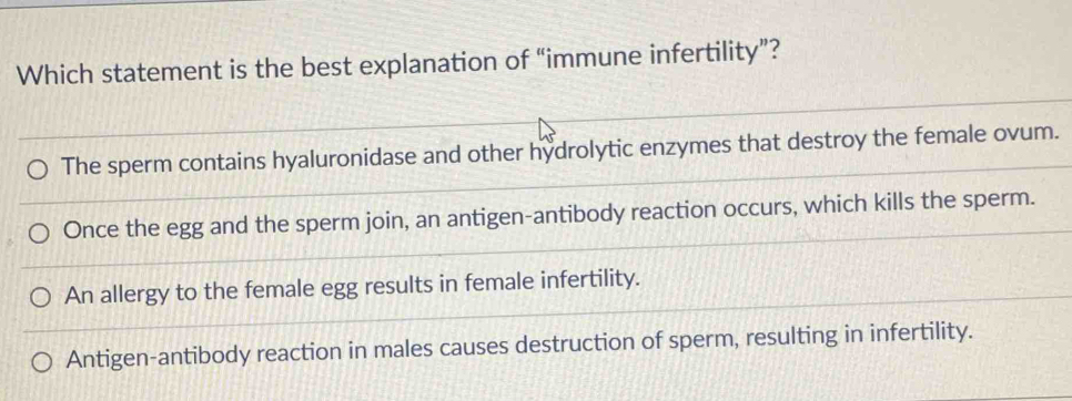 Which statement is the best explanation of “immune infertility”?
The sperm contains hyaluronidase and other hydrolytic enzymes that destroy the female ovum.
Once the egg and the sperm join, an antigen-antibody reaction occurs, which kills the sperm.
An allergy to the female egg results in female infertility.
Antigen-antibody reaction in males causes destruction of sperm, resulting in infertility.