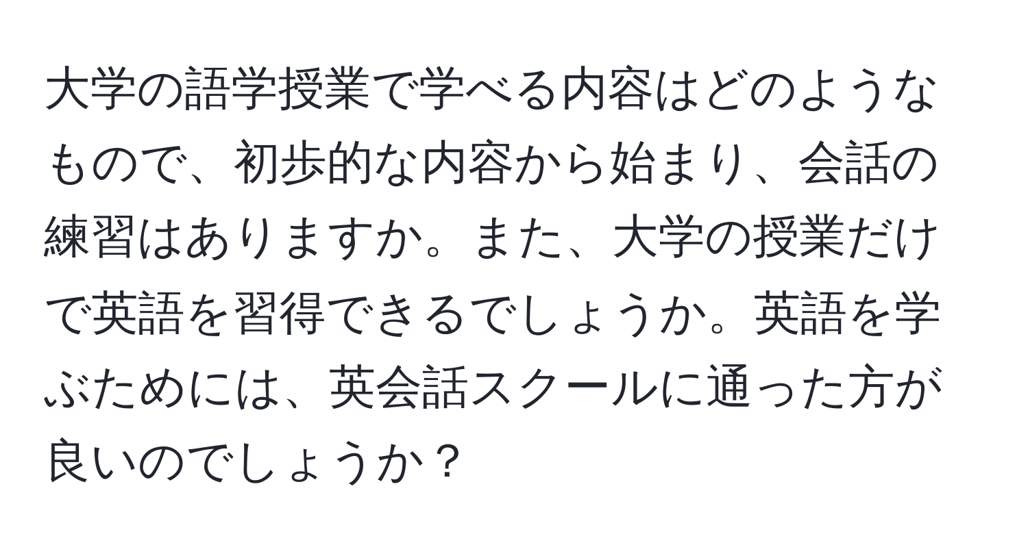 大学の語学授業で学べる内容はどのようなもので、初歩的な内容から始まり、会話の練習はありますか。また、大学の授業だけで英語を習得できるでしょうか。英語を学ぶためには、英会話スクールに通った方が良いのでしょうか？