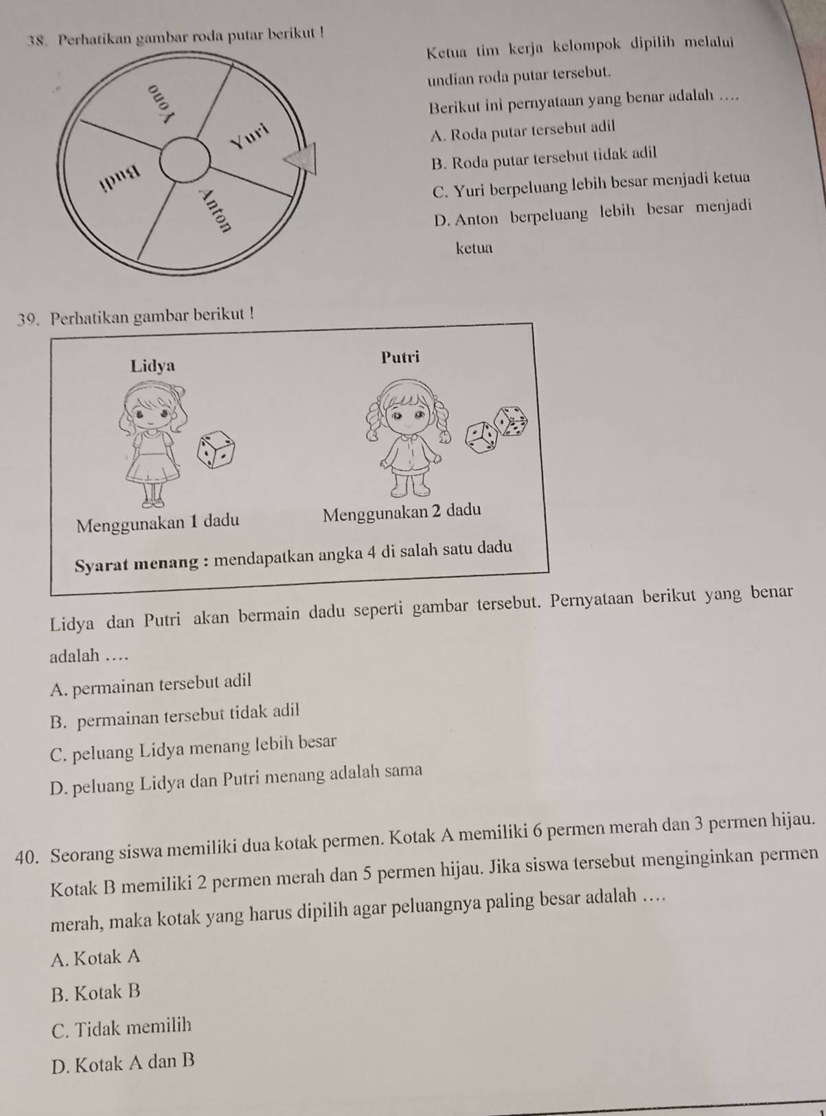 Perhatikan gambar roda putar berikut !
Ketua tim kerja kelompok dipilih melalui
undian roda putar tersebut.
ξ
Berikut ini pernyataan yang benar adalah ....
Yuri
A. Roda putar tersebut adil
B. Roda putar tersebut tidak adil
C. Yuri berpeluang lebih besar menjadi ketua
B
D. Anton berpeluang lebih besar menjadi
ketua
39. Perhatikan gambar berikut !
Lidya Putri
Menggunakan 1 dadu Menggunakan 2 dadu
Syarat menang : mendapatkan angka 4 di salah satu dadu
Lidya dan Putri akan bermain dadu seperti gambar tersebut. Pernyataan berikut yang benar
adalah …
A. permainan tersebut adil
B. permainan tersebut tidak adil
C. peluang Lidya menang lebih besar
D. peluang Lidya dan Putri menang adalah sama
40. Seorang siswa memiliki dua kotak permen. Kotak A memiliki 6 permen merah dan 3 permen hijau.
Kotak B memiliki 2 permen merah dan 5 permen hijau. Jika siswa tersebut menginginkan permen
merah, maka kotak yang harus dipilih agar peluangnya paling besar adalah …
A. Kotak A
B. Kotak B
C. Tidak memilih
D. Kotak A dan B