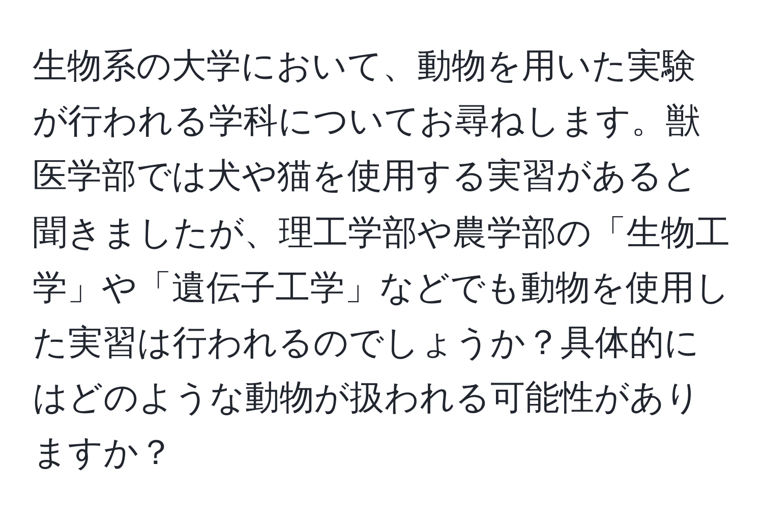 生物系の大学において、動物を用いた実験が行われる学科についてお尋ねします。獣医学部では犬や猫を使用する実習があると聞きましたが、理工学部や農学部の「生物工学」や「遺伝子工学」などでも動物を使用した実習は行われるのでしょうか？具体的にはどのような動物が扱われる可能性がありますか？