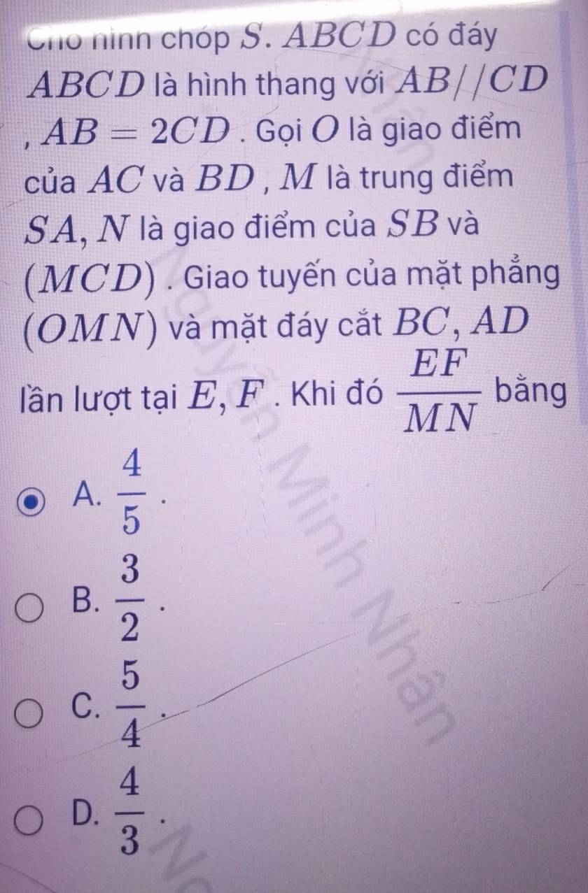 Cho hình chóp S. ABCD có đáy
ABCD là hình thang với AB//CD
1 AB=2CD. Gọi O là giao điểm
của AC và BD , M là trung điểm
SA, N là giao điểm của SB và
(MCD) . Giao tuyến của mặt phẳng
(OMN) và mặt đáy cắt BC, AD
lần lượt tại E, F. Khi đó  EF/MN  bằng
A.  4/5 .
B.  3/2 .
C.  5/4 
D.  4/3 .