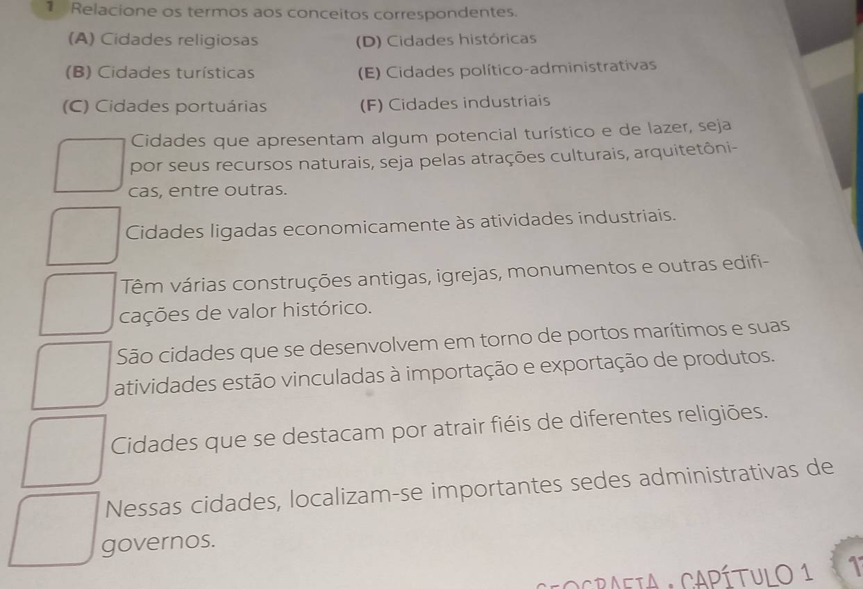 Relacione os termos aos conceitos correspondentes.
(A) Cidades religiosas (D) Cidades históricas
(B) Cidades turísticas (E) Cidades político-administrativas
(C) Cidades portuárias (F) Cidades industriais
Cidades que apresentam algum potencial turístico e de lazer, seja
por seus recursos naturais, seja pelas atrações culturais, arquitetôni-
cas, entre outras.
Cidades ligadas economicamente às atividades industriais.
Têm várias construções antigas, igrejas, monumentos e outras edifi-
cações de valor histórico.
São cidades que se desenvolvem em torno de portos marítimos e suas
atividades estão vinculadas à importação e exportação de produtos.
Cidades que se destacam por atrair fiéis de diferentes religiões.
Nessas cidades, localizam-se importantes sedes administrativas de
governos.
OCRAFIA : CAPÍTULO 1 1