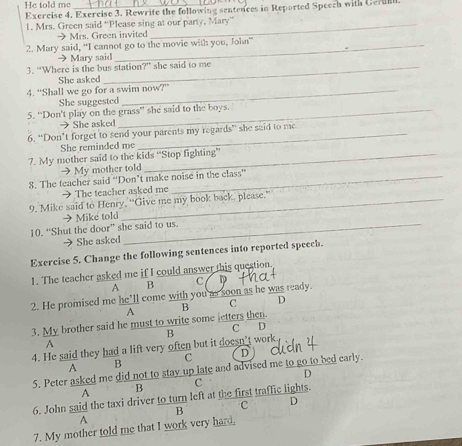 He told me_
Exercise 4. Exercise 3. Rewrite the following sentences in Reported Speech with Cerul
1. Mrs. Green said “Please sing at our party, Mary”
Mrs. Green invited
2. Mary said, “I cannot go to the movie with you, John”
→Mary said
3. “Where is the bus station?” she said to me
She asked
4. “Shall we go for a swim now?”
She suggestcd
5. “Don't play on the grass” she said to the boys.
→ She asked
6. “Don’t forget to send your parents my regards” she said to me.
She reminded me
7. My mother said to the kids “Stop fighting”
→ My mother told
8. The teacher said “Don’t make noise in the class”
→ The teacher asked me
9. Mike said to Henry, “Give me my book back, please.”
→Mike told
10. “Shut the door” she said to us.
→ She asked
Exercise 5. Change the following sentences into reported speech.
1. The teacher asked me if I could answer this question.
A B C
2. He promised me he’ll come with you as soon as he was ready.
A B C D
3. My brother said he must to write some letters then.
C D
B
A
4. He said they had a lift very often but it doesn't work.
C D
A B
5. Peter asked me did not to stay up late and advised me to go to bed early.
A B c D
6. John said the taxi driver to turn left at the first traffic lights.
B
C D
A
7. My mother told me that I work very hard.