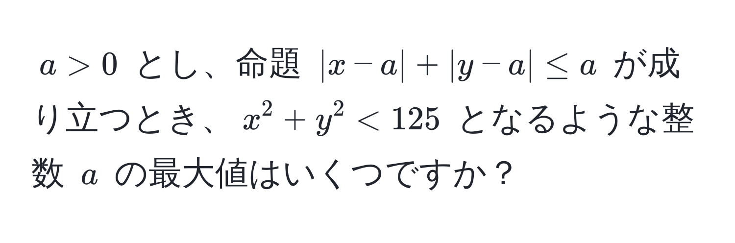 $a > 0$ とし、命題 $|x-a| + |y-a| ≤ a$ が成り立つとき、$x^2 + y^2 < 125$ となるような整数 $a$ の最大値はいくつですか？