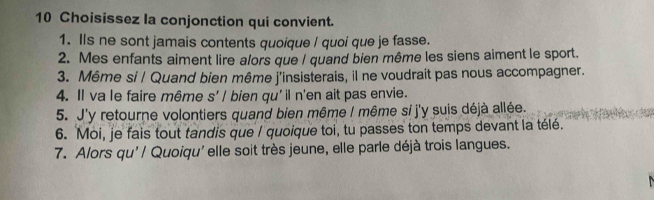 Choisissez la conjonction qui convient. 
1. Ils ne sont jamais contents quoique / quoi que je fasse. 
2. Mes enfants aiment lire alors que / quand bien même les siens aiment le sport. 
3. Même si / Quand bien même j'insisterais, il ne voudrait pas nous accompagner. 
4. Il va le faire même s' / bien qu'il n'en ait pas envie. 
5. J'y retourne volontiers quand bien même I même si j'y suis déjà allée. 
6. Moi, je fais tout tandis que / quoique toi, tu passes ton temps devant la télé. 
7. Alors qu'/ Quoiqu'elle soit très jeune, elle parle déjà trois langues.