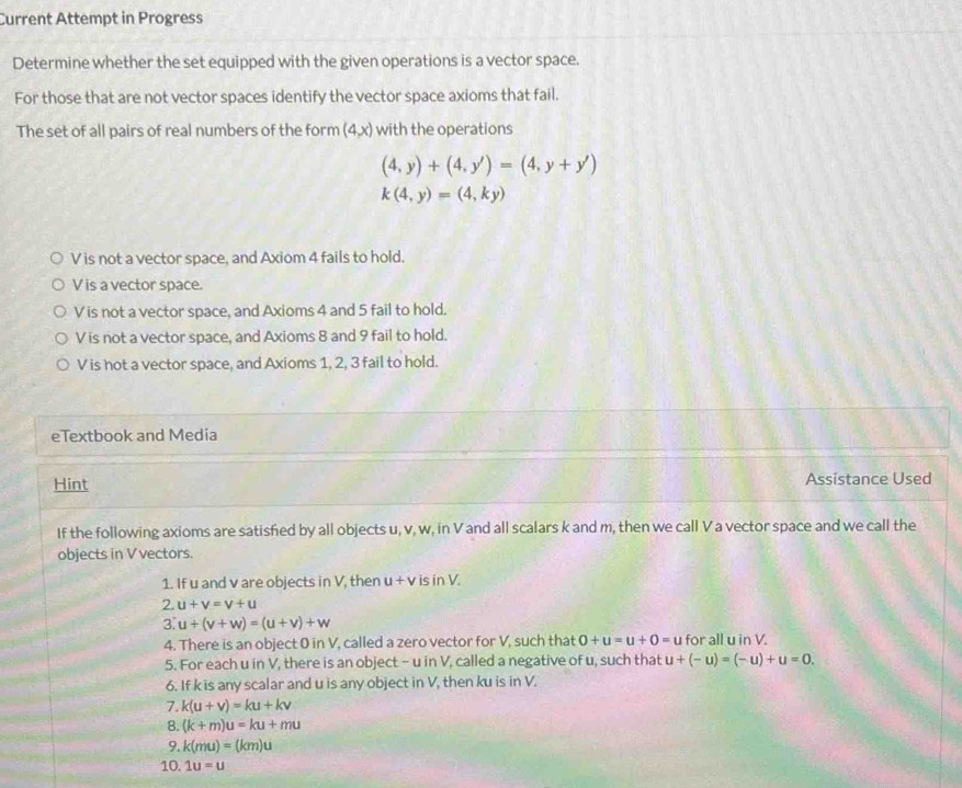 Current Attempt in Progress
Determine whether the set equipped with the given operations is a vector space.
For those that are not vector spaces identify the vector space axioms that fail.
The set of all pairs of real numbers of the form (4,x) with the operations
(4,y)+(4,y')=(4,y+y')
k(4,y)=(4,ky)
V is not a vector space, and Axiom 4 fails to hold.
V is a vector space.
V is not a vector space, and Axioms 4 and 5 fail to hold.
V is not a vector space, and Axioms 8 and 9 fail to hold.
V is hot a vector space, and Axioms 1, 2, 3 fail to hold.
eTextbook and Media
Hint Assistance Used
If the following axioms are satisfied by all objects u, v, w, in V and all scalars k and m, then we call V a vector space and we call the
objects in V vectors.
1. If u and v are objects in V, then u+v is in V.
2. u+v=v+u
3. u+(v+w)=(u+v)+w
4. There is an object 0 in V, called a zero vector for V, such that 0+u=u+0=u for all u in V.
5. For each u in V, there is an object - u in V, called a negative of u, such that u+(-u)=(-u)+u=0. 
6. If k is any scalar and u is any object in V, then ku is in V.
7. k(u+v)=ku+kv
8. (k+m)u=ku+mu
9. k(mu)=(km)u
10. 1u=u