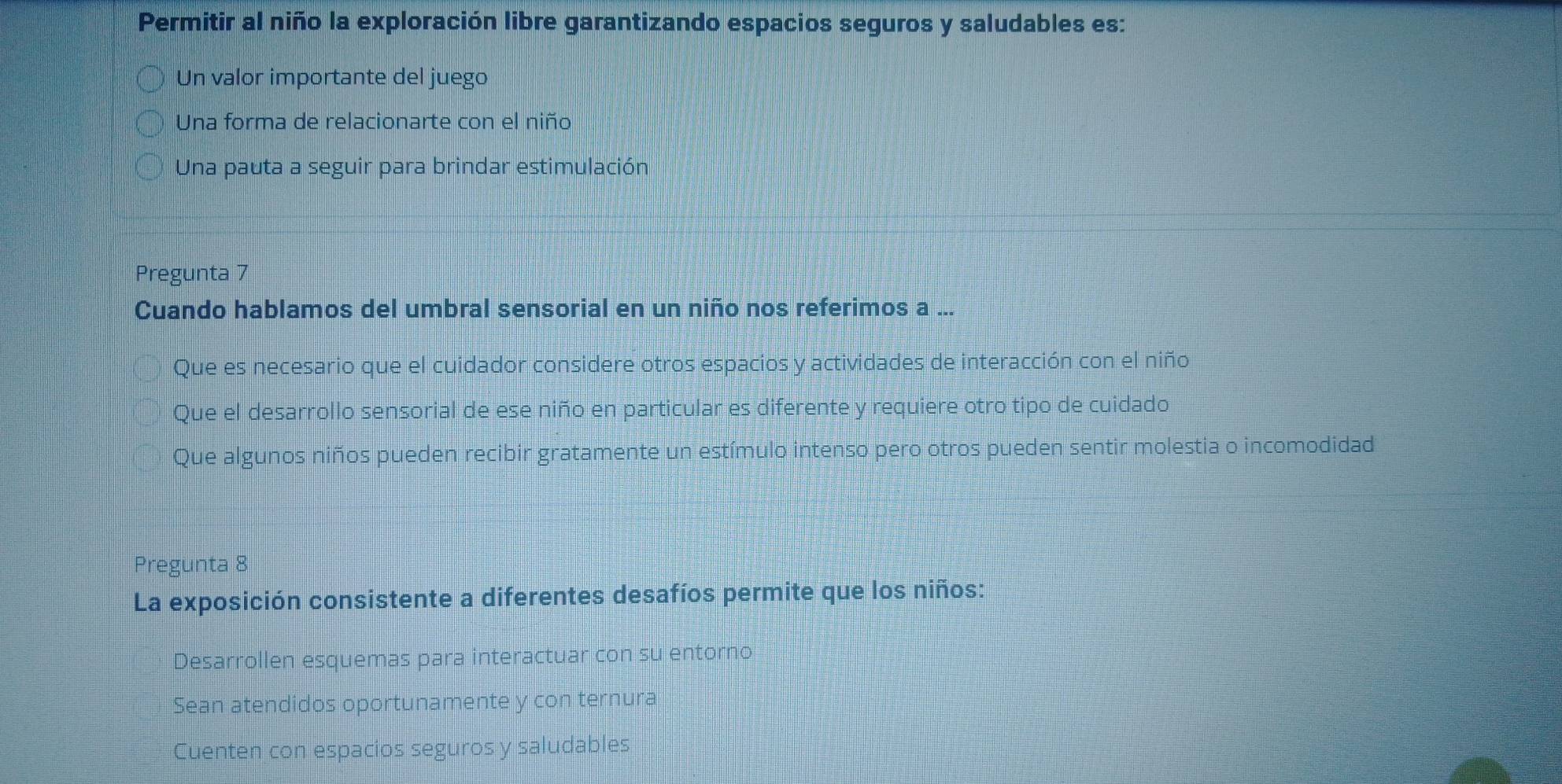 Permitir al niño la exploración libre garantizando espacios seguros y saludables es:
Un valor importante del juego
Una forma de relacionarte con el niño
Una pauta a seguir para brindar estimulación
Pregunta 7
Cuando hablamos del umbral sensorial en un niño nos referimos a ...
Que es necesario que el cuidador considere otros espacios y actividades de interacción con el niño
Que el desarrollo sensorial de ese niño en particular es diferente y requiere otro tipo de cuidado
Que algunos niños pueden recibir gratamente un estímulo intenso pero otros pueden sentir molestia o incomodidad
Pregunta 8
La exposición consistente a diferentes desafíos permite que los niños:
Desarrollen esquemas para interactuar con su entorno
Sean atendidos oportunamente y con ternura
Cuenten con espacios seguros y saludables