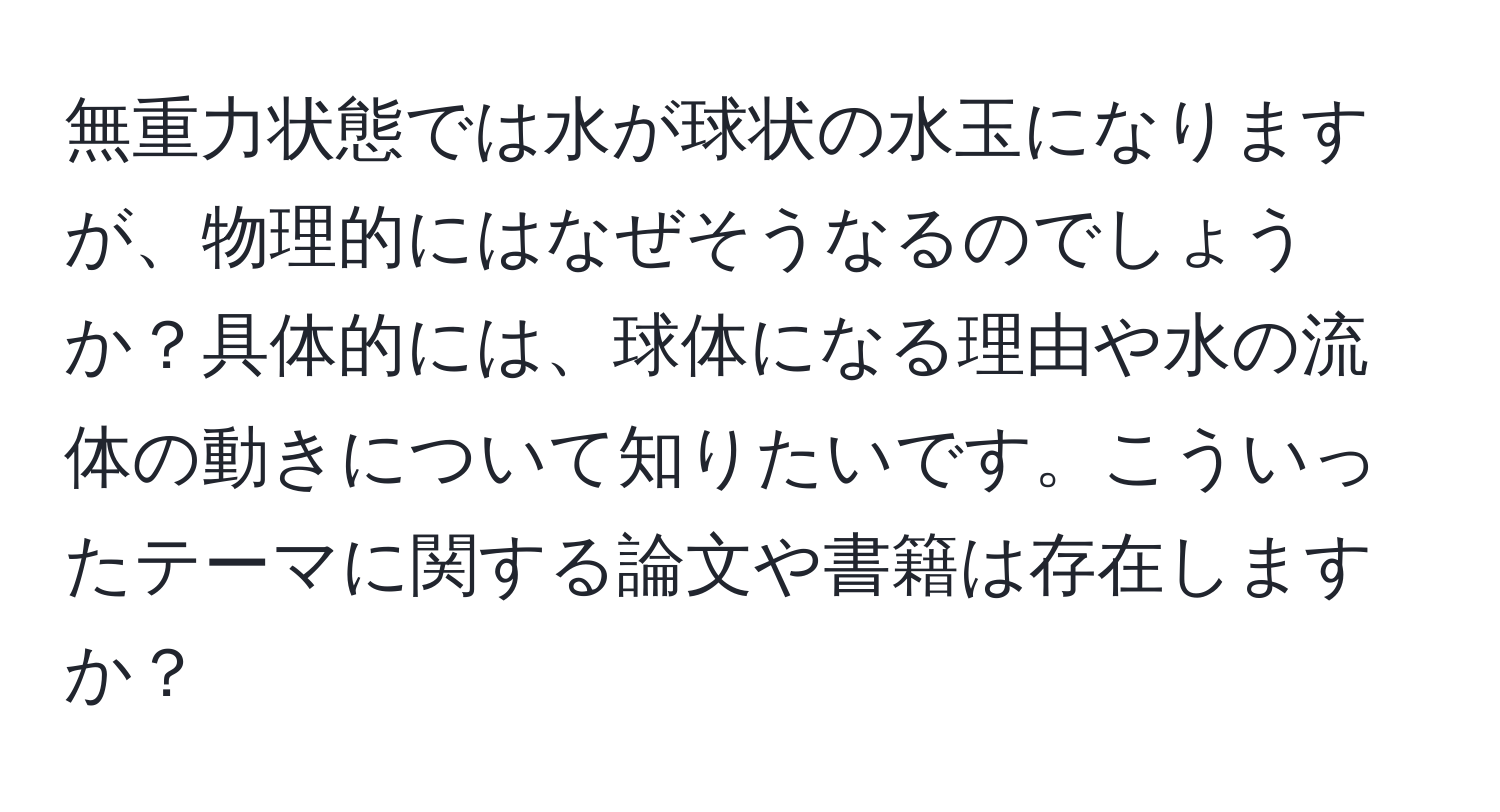 無重力状態では水が球状の水玉になりますが、物理的にはなぜそうなるのでしょうか？具体的には、球体になる理由や水の流体の動きについて知りたいです。こういったテーマに関する論文や書籍は存在しますか？