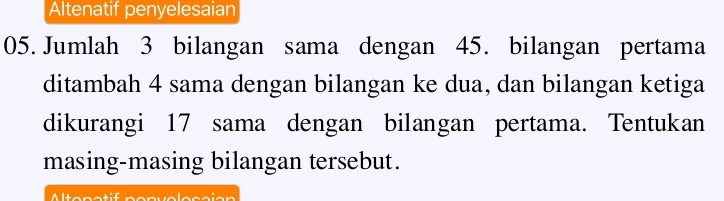 Altenatif penyelesaian 
05. Jumlah 3 bilangan sama dengan 45. bilangan pertama 
ditambah 4 sama dengan bilangan ke dua, dan bilangan ketiga 
dikurangi 17 sama dengan bilangan pertama. Tentukan 
masing-masing bilangan tersebut. 
Altonatif ponvolocaian