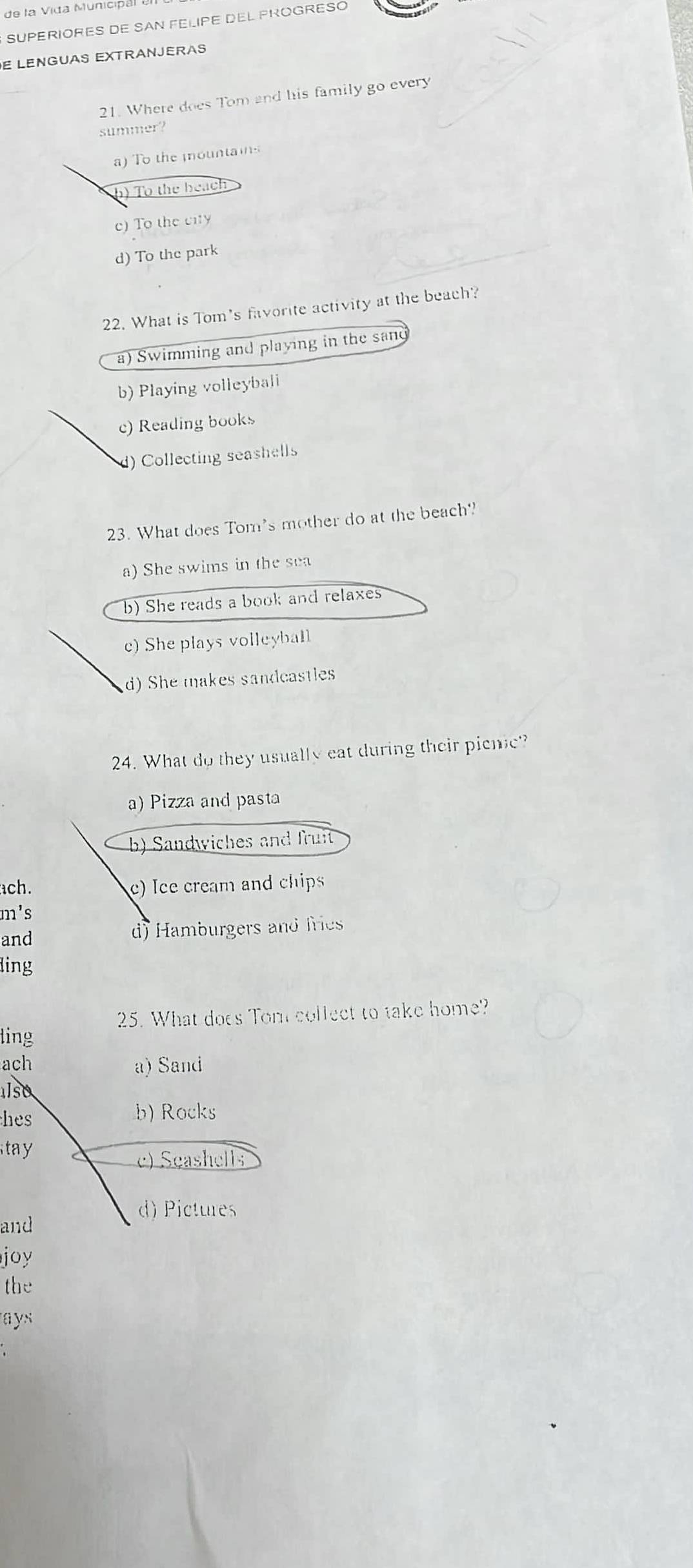 de la Vida Municipal I
SUPERIORES DE SAN FELIPE DEL PROGRESO
E LENGUAS EXTRANJERAS
21. Where does Tom and his family go every
summer?
a) To the mountains
h) To the beach
c) To the city
d) To the park
22. What is Tom's fvorite activity at the beach?
a) Swimming and playing in the sand
b) Playing volleybali
c) Reading books
1) Collecting seashells
23. What does Tom's mother do at the beach?
a) She swims in the sea
b) She reads a book and relaxes
c)She plays volleyball
d) She makes sandcastles
24. What do they usually eat during their pienic
a) Pizza and pasta
b) Sandwiches and fruit
ach. c) Ice cream and chips
m's
and d) Hamburgers and fries
ling
25. What does Tom collect to take home?
ling
ach a) Sand
also
hes b) Rocks
tay
c) Seashells
d) Pictures
and
joy
the
ays