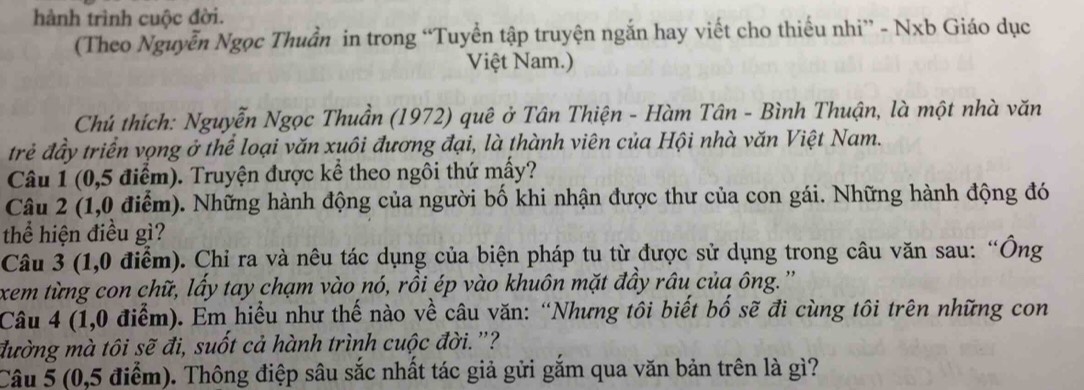 hành trình cuộc đời. 
(Theo Nguyễn Ngọc Thuần in trong “Tuyển tập truyện ngắn hay viết cho thiếu nhi” - Nxb Giáo dục 
Việt Nam.) 
Chú thích: Nguyễn Ngọc Thuần (1972) quê ở Tân Thiện - Hàm Tân - Bình Thuận, là một nhà văn 
trẻ đầy triển vọng ở thể loại văn xuôi đương đại, là thành viên của Hội nhà văn Việt Nam. 
Câu 1 (0,5 điểm). Truyện được kể theo ngôi thứ mầy? 
Câu 2 (1,0 điểm). Những hành động của người bố khi nhận được thư của con gái. Những hành động đó 
thể hiện điều gì? 
Câu 3 (1,0 điểm). Chỉ ra và nêu tác dụng của biện pháp tu từ được sử dụng trong câu văn sau: “Ông 
xem từng con chữ, lấy tay chạm vào nó, rồi ép vào khuôn mặt đầy râu của ông.' 
Câu 4 (1,0 điểm). Em hiểu như thế nào về câu văn: “Nhưng tôi biết bố sẽ đi cùng tôi trên những con 
đường mà tôi sẽ đi, suốt cả hành trình cuộc đời."? 
Câu 5 (0,5 điểm). Thông điệp sâu sắc nhất tác giả gửi gắm qua văn bản trên là gì?