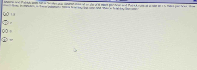 Sharon and Patrick both run a 3-mile race. Sharon runs at a rate of 6 miles per hour and Patrick runs at a rate of 7.5 miles per hour. How
much time, in minutes, is there between Patrick finishing the race and Sharon finishing the race?
a 1.5
2
6
a 12