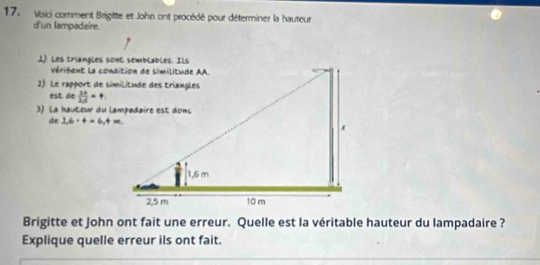 Voici comment Brigitte et John ont procédé pour déterminer la hauteur 
d'un lampadaire. 
1) Les triangles sont semblables. Ils 
est. de  10/25 =t. 
de 1,6· 4=6,4m. 
Brigitte et John ont fait une erreur. Quelle est la véritable hauteur du lampadaire ? 
Explique quelle erreur ils ont fait.