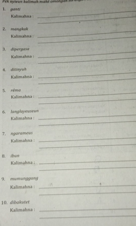 Pek nyieun kalimah maké omongan sor 
1. ganti_ 
Kalimahna :_ 
2. mangkak_ 
Kalimahna :_ 
3. dipergasa 
Kalimahna :_ 
_ 
4. ditinyuh 
Kalimahna :_ 
_ 
_ 
5. réma 
_ 
Kalimahna : 
_ 
6. langlayeuseun 
_ 
Kalimahna : 
_ 
7. ngarameus 
_ 
Kalimahna : 
8. ibun 
_ 
Kalimahna : 
_ 
9. mumunggang 
_ 
_ 
Kalimahna : 
10. dibakutet 
Kalimahna : 
_ 
_