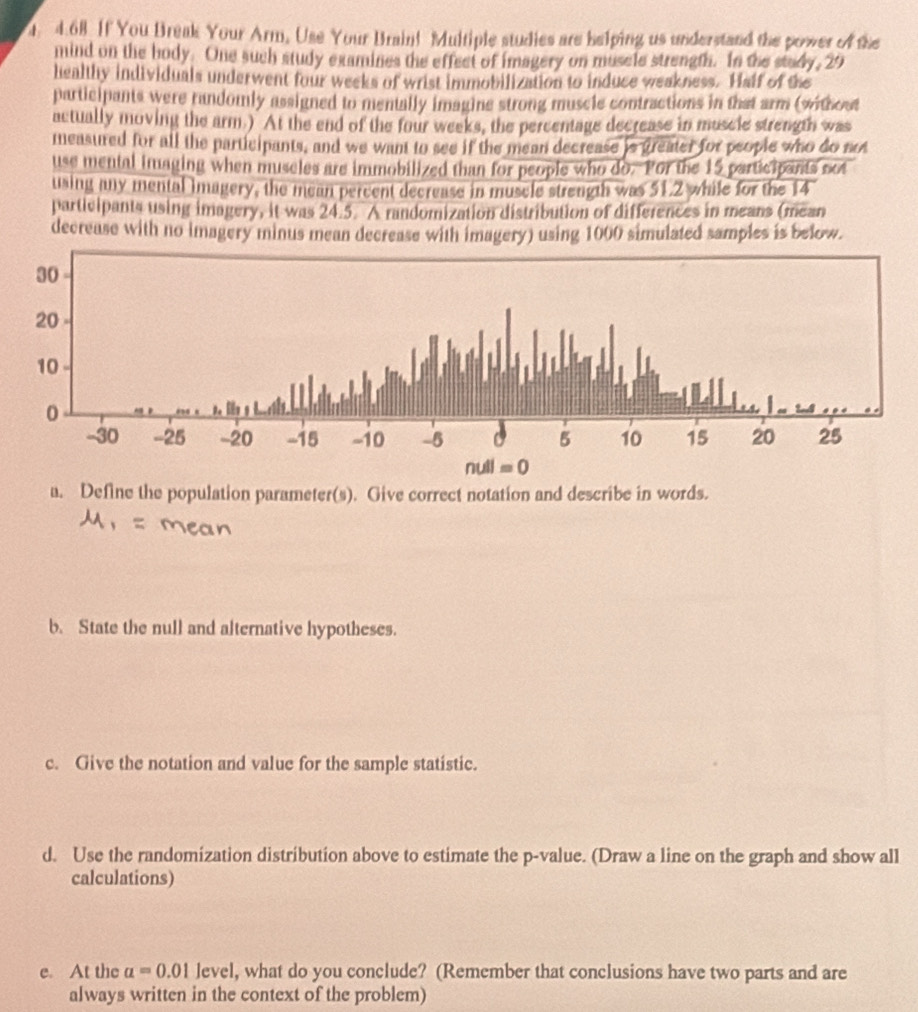 If You Break Your Arm, Use Your Brain! Multiple studies are helping us understand the power of the
mind on the body. One such study examines the effect of imagery on muscle strength. In the stady, 29
healthy individuals underwent four weeks of wrist immobilization to induce weakness. Half of the
participants were randomly assigned to mentally imagine strong muscle contractions in that arm (without
actually moving the arm.) At the end of the four weeks, the percentage decrease in muscie strength was
measured for all the participants, and we want to see if the mean decrease is greater for people who do not
use mental imaging when museles are immobilized than for people who do. Por the 15 participants not
using any mental imagery, the mean percent decrease in muscle strength was 51.2 while for the 14
participants using imagery, it was 24.5. A randomization distribution of differences in means (mean
decrease with no imagery minus mean decrease with imagery) using 1000 simulated samples is below.
a. Define the population parameter(s). Give correct notation and describe in words.
b. State the null and alternative hypotheses.
c. Give the notation and value for the sample statistic.
d. Use the randomization distribution above to estimate the p-value. (Draw a line on the graph and show all
calculations)
e. At the alpha =0.01 level, what do you conclude? (Remember that conclusions have two parts and are
always written in the context of the problem)