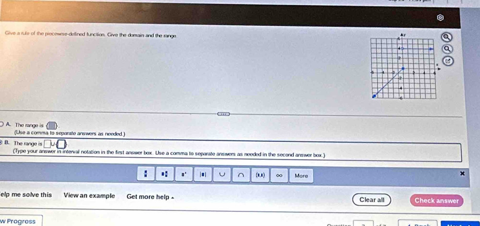 Give a rule of the piecewrse-defined function. Give the domain and the range. 
A. The range is 
(Use a comma to separate answers as needed.) 
B. The range is 
(Type your answer in interval notation in the first answer box. Use a comma to separate answers as needed in the second answer box.) 
.: a° . U ^ (1.8) ∞ More 
elp me solve this View an example Get more help Clear all Check answer 
w Progress