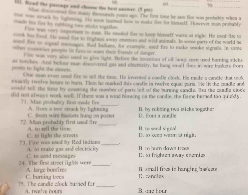 9
_
_
69. 70._
11. 8end the pavonge and choose the best answer. (5 pts)_
Man disnovered fire many shousands years uns. The first time he saw fire was probably when a
ther wae mruck by lightning. He soon leared how to make fire for himself. However man probably
made his fire by rubbing two sticks topether.
Fire was very important to man. He needed fire to keep himself warm at night. He used fire to
000k his food. He used fire to frighten away enemies and wild animals. In some parts of the world he
used fire so signal mosages. Red Indians, for example, used fire to make smoke signals. In some
other countries people lit fires to warn their friends of danger.
Tire was very also used to give light. Before the invention of oil lamp, men used burning sticks
as torches. And before man discovered gas and electricity, he hung small fires in wire baskets from
posts to light the streets.
One man even used fire to tell the time. He invented a candle clock. He made a candle that took
exactly twelve hours to burn. Then he marked this candle in twelve equal parts. He lit the candle and
could tell the time by counting the number of parts left of the burning candle. But the candle clock
did not always work well. If there was a wind blowing on the candle, the flame burned too quickly.
71. Man probably first made fire _.
A. from a tree struck by lightning B. by rubbing two sticks together
C. from wire baskets hung on poster D. from a candle
72. Man probably first used fire _.
A. to tell the time. B. to send signal
C. to light the streets D. to keep warm at night
73. Fire was used by Red Indians _.
A. to make gas and electricity B. to burn down trees
C. to send messages D. to frighten away enemies
74. The first street lights were _.
A. large bonfires B. small fires in hanging baskets
C. burning trees D. candles
75. The candle clock burned for _.
A. twelve hours B. one hour