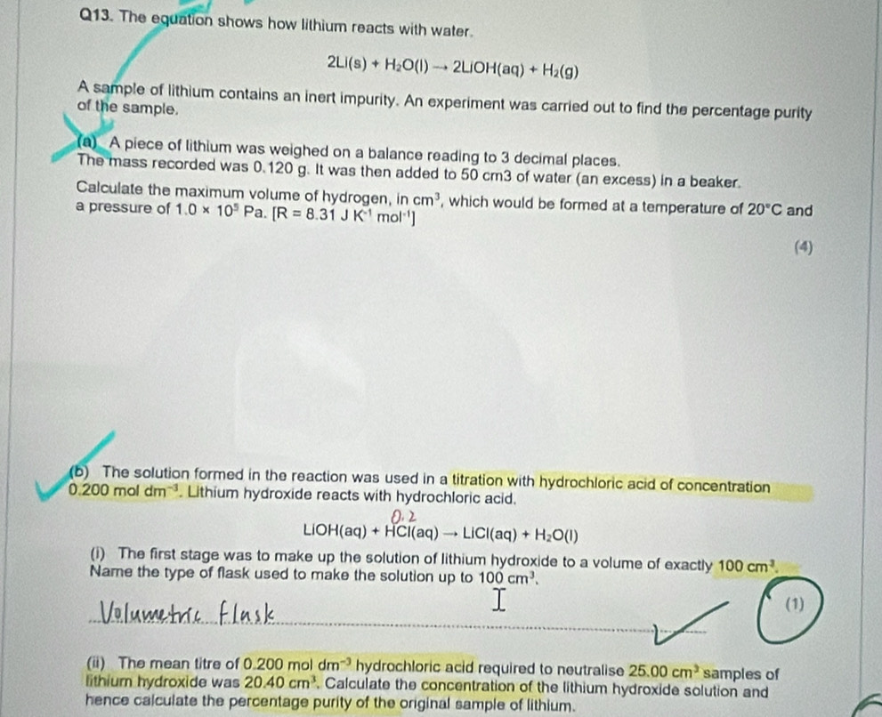 The equation shows how lithium reacts with water.
2Li(s)+H_2O(l)to 2LiOH(aq)+H_2(g)
A sample of lithium contains an inert impurity. An experiment was carried out to find the percentage purity 
of the sample. 
(a) A piece of lithium was weighed on a balance reading to 3 decimal places. 
The mass recorded was 0.120 g. It was then added to 50 cm3 of water (an excess) in a beaker. 
Calculate the maximum volume of hydrogen, in cm^3
a pressure of 1.0* 10^5Pa. [R=8.31JK^(-1)mol^(-1)] , which would be formed at a temperature of 20°C and 
(4) 
(b) The solution formed in the reaction was used in a titration with hydrochloric acid of concentration
0.200moldm^(-3). Lithium hydroxide reacts with hydrochloric acid.
LiOH(aq)+HCl(aq)to LiCl(aq)+H_2O(l)
(i) The first stage was to make up the solution of lithium hydroxide to a volume of exactly 100cm^3. 
Name the type of flask used to make the solution up to 100cm^3. 
(1) 
(ii) The mean titre of 0.200moldm^(-3) hydrochloric acid required to neutralise 25.00cm^3 samples of 
lithium hydroxide was 20.40cm^3 , Calculate the concentration of the lithium hydroxide solution and 
hence calculate the percentage purity of the original sample of lithium.