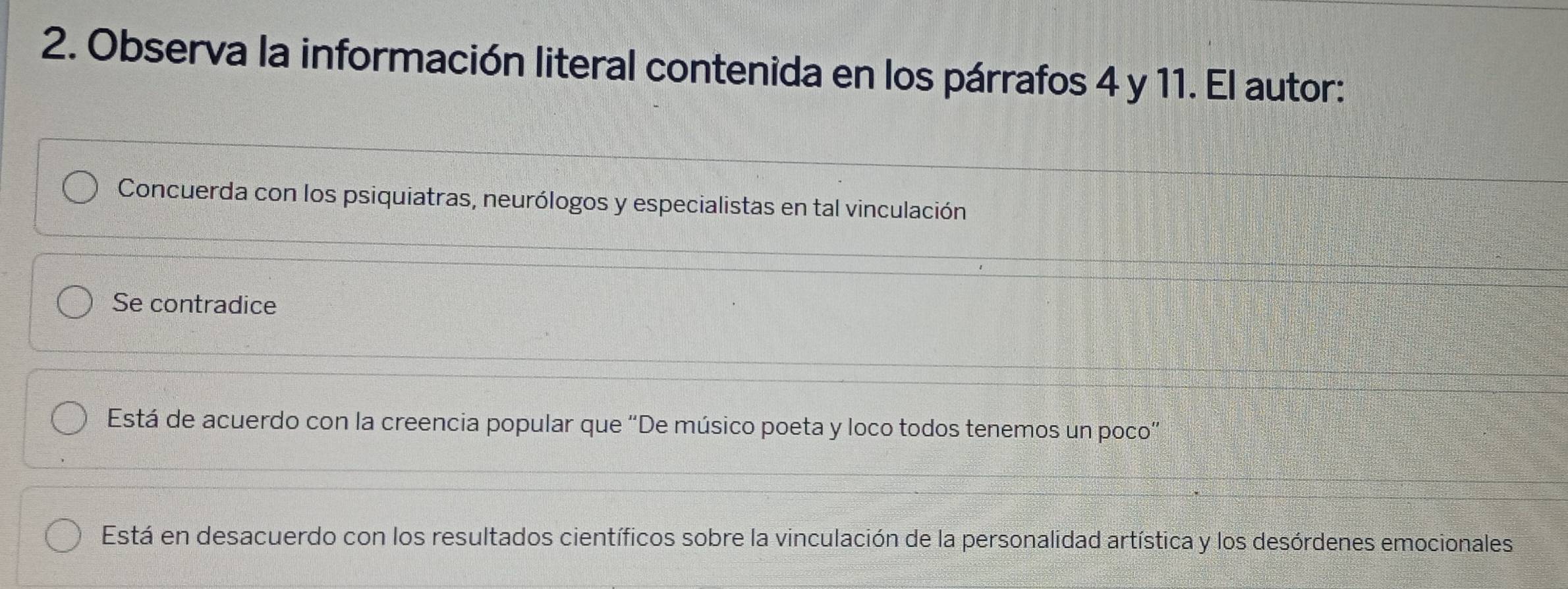 Observa la información literal contenida en los párrafos 4 y 11. El autor:
Concuerda con los psiquiatras, neurólogos y especialistas en tal vinculación
Se contradice
Está de acuerdo con la creencia popular que “De músico poeta y loco todos tenemos un poco”
Está en desacuerdo con los resultados científicos sobre la vinculación de la personalidad artística y los desórdenes emocionales