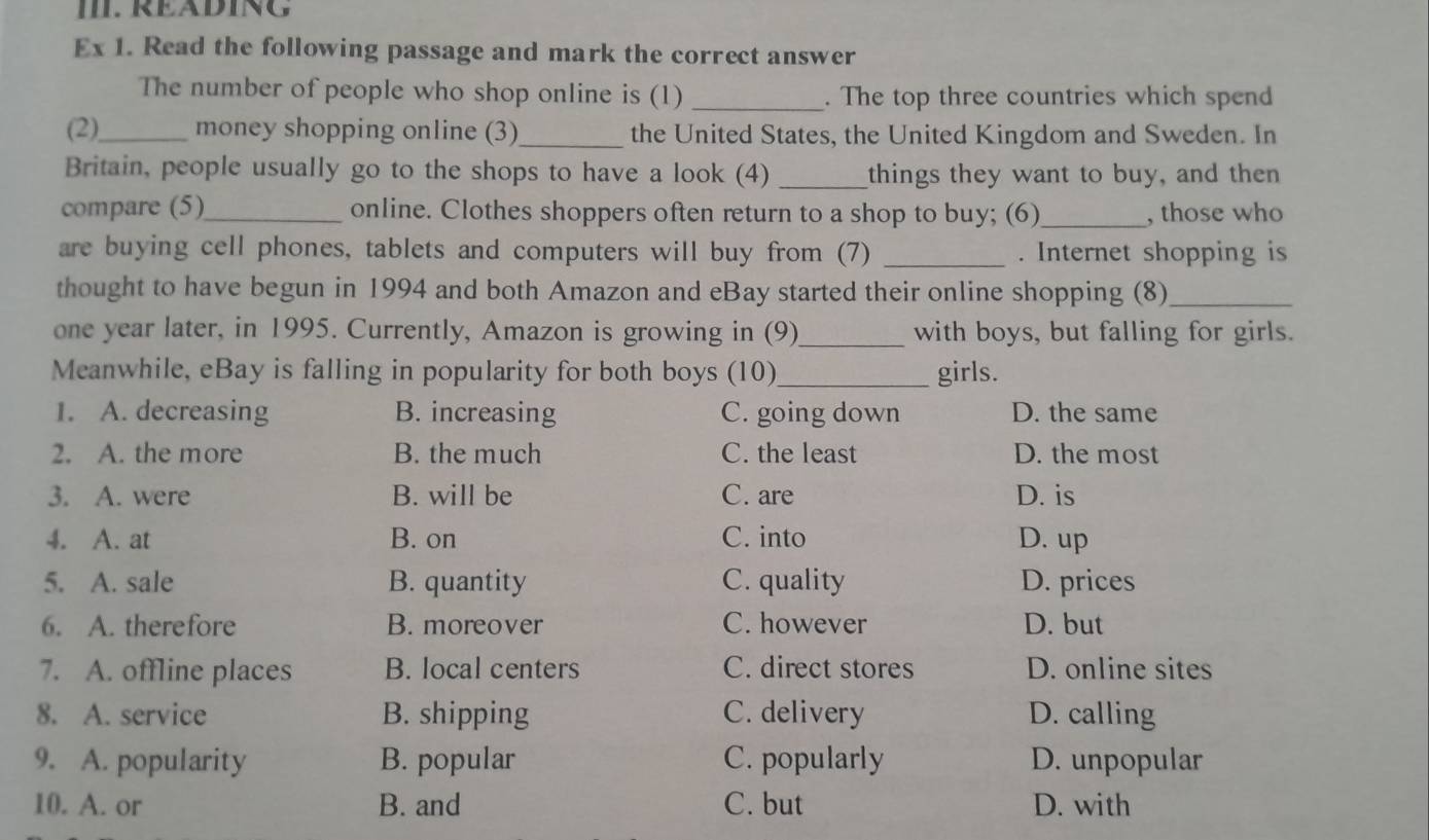 RÉÄDING
Ex 1. Read the following passage and mark the correct answer
The number of people who shop online is (1) _. The top three countries which spend
(2)_ money shopping online (3)_ the United States, the United Kingdom and Sweden. In
Britain, people usually go to the shops to have a look (4) _things they want to buy, and then
compare (5)_ online. Clothes shoppers often return to a shop to buy; (6)_ , those who
are buying cell phones, tablets and computers will buy from (7) _. Internet shopping is
thought to have begun in 1994 and both Amazon and eBay started their online shopping (8)_
one year later, in 1995. Currently, Amazon is growing in (9)_ with boys, but falling for girls.
Meanwhile, eBay is falling in popularity for both boys (10)_ girls.
1. A. decreasing B. increasing C. going down D. the same
2. A. the more B. the much C. the least D. the most
3. A. were B. will be C. are D. is
4. A. at B. on C. into D. up
5. A. sale B. quantity C. quality D. prices
6. A. therefore B. moreover C. however D. but
7. A. offline places B. local centers C. direct stores D. online sites
8. A. service B. shipping C. delivery D. calling
9. A. popularity B. popular C. popularly D. unpopular
10. A. or B. and C. but D. with