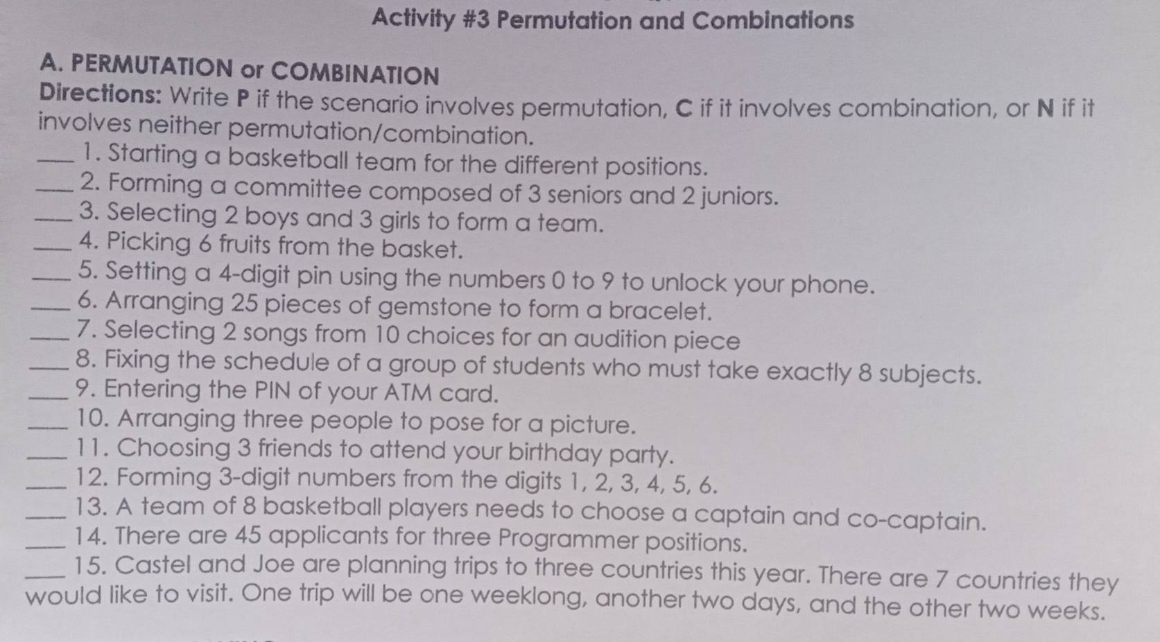 Activity #3 Permutation and Combinations 
A. PERMUTATION or COMBINATION 
Directions: Write P if the scenario involves permutation, C if it involves combination, or N if it 
involves neither permutation/combination. 
_1. Starting a basketball team for the different positions. 
_2. Forming a committee composed of 3 seniors and 2 juniors. 
_3. Selecting 2 boys and 3 girls to form a team. 
_4. Picking 6 fruits from the basket. 
_5. Setting a 4 -digit pin using the numbers 0 to 9 to unlock your phone. 
_6. Arranging 25 pieces of gemstone to form a bracelet. 
_7. Selecting 2 songs from 10 choices for an audition piece 
_8. Fixing the schedule of a group of students who must take exactly 8 subjects. 
_9. Entering the PIN of your ATM card. 
_10. Arranging three people to pose for a picture. 
_11. Choosing 3 friends to attend your birthday party. 
_12. Forming 3 -digit numbers from the digits 1, 2, 3, 4, 5, 6. 
_13. A team of 8 basketball players needs to choose a captain and co-captain. 
_14. There are 45 applicants for three Programmer positions. 
_15. Castel and Joe are planning trips to three countries this year. There are 7 countries they 
would like to visit. One trip will be one weeklong, another two days, and the other two weeks.