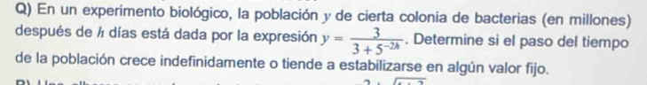 En un experimento biológico, la población y de cierta colonia de bacterias (en millones) 
después de ½ días está dada por la expresión y= 3/3+5^(-2h) . Determine si el paso del tiempo 
de la población crece indefinidamente o tiende a estabilizarse en algún valor fijo.