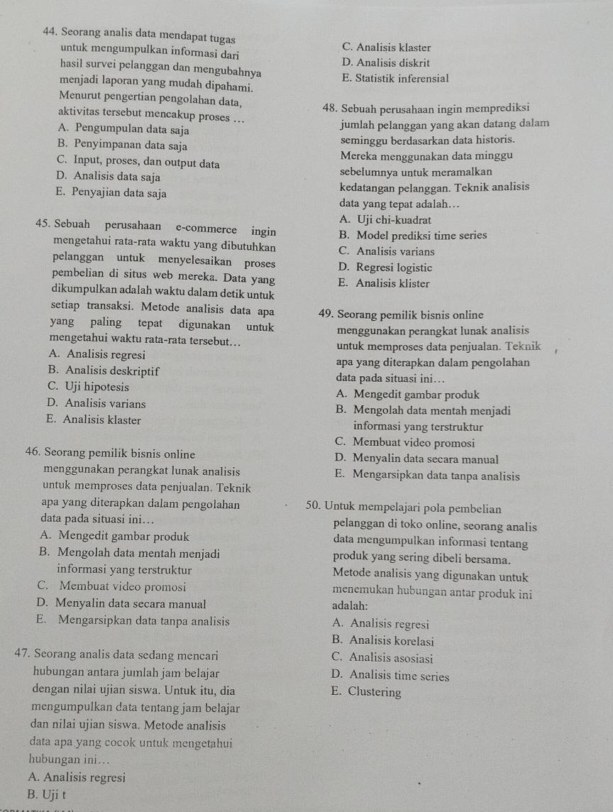 Seorang analis data mendapat tugas
untuk mengumpulkan informasi dari C. Analisis klaster
D. Analisis diskrit
hasil survei pelanggan dan mengubahnya
E. Statistik inferensial
menjadi laporan yang mudah dipahami.
Menurut pengertian pengolahan data,
48. Sebuah perusahaan ingin memprediksi
aktivitas tersebut mencakup proses .
A. Pengumpulan data saja jumlah pelanggan yang akan datang dalam
B. Penyimpanan data saja seminggu berdasarkan data historis.
C. Input, proses, dan output data Mereka menggunakan data minggu
D. Analisis data saja sebelumnya untuk meramalkan
E. Penyajian data saja kedatangan pelanggan. Teknik analisis
data yang tepat adalah…
A. Uji chi-kuadrat
45. Sebuah perusahaan e-commerce ingin B. Model prediksi time series
mengetahui rata-rata waktu yang dibutuhkan C. Analisis varians
pelanggan untuk menyelesaikan proses D. Regresi logistic
pembelian di situs web mereka. Data yang E. Analisis klister
dikumpulkan adalah waktu dalam detik untuk
setiap transaksi. Metode analisis data apa 49. Seorang pemilik bisnis online
yang paling tepat digunakan untuk
mengetahui waktu rata-rata tersebut… menggunakan perangkat lunak analisis
untuk memproses data penjualan. Teknik
A. Analisis regresi
apa yang diterapkan dalam pengolahan
B. Analisis deskriptif data pada situasi ini…
C. Uji hipotesis A. Mengedit gambar produk
D. Analisis varians B. Mengolah data mentah menjadi
E. Analisis klaster informasi yang terstruktur
C. Membuat video promosi
46. Seorang pemilik bisnis online D. Menyalin data secara manual
menggunakan perangkat lunak analisis E. Mengarsipkan data tanpa analisis
untuk memproses data penjualan. Teknik
apa yang diterapkan dalam pengolahan 50. Untuk mempelajari pola pembelian
data pada situasi ini… pelanggan di toko online, seorang analis
A. Mengedit gambar produk data mengumpulkan informasi tentang
B. Mengolah data mentah menjadi produk yang sering dibeli bersama.
informasi yang terstruktur Metode analisis yang digunakan untuk
C. Membuat video promosi menemukan hubungan antar produk ini
D. Menyalin data secara manual adalah:
E. Mengarsipkan data tanpa analisis A. Analisis regresi
B. Analisis korelasi
47. Seorang analis data sedang mencari C. Analisis asosiasi
hubungan antara jumlah jam belajar D. Analisis time series
dengan nilai ujian siswa. Untuk itu, dia E. Clustering
mengumpulkan data tentang jam belajar
dan nilai ujian siswa. Metode analisis
data apa yang cocok untuk mengetahui
hubungan ini…
A. Analisis regresi
B. Uji t