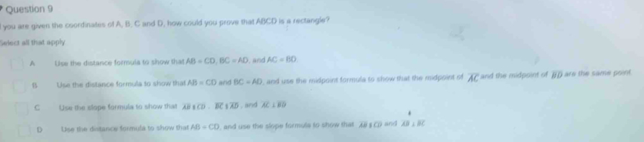 you are given the coordinates of A, B. C and D, how could you prove that ABCD is a rectangle?
Select all that apply
A Use the distance formula to show that AB=CD, BC=AD , and AC=BD
B Use the distance formula to show that AB=CD and BC=AD , and use the midpoint formula to show that the midpoint of overline AC and the midpoint of overline BD are the same point.
C Use the slope formula to show that overline ABparallel overline CD∩ overline BC 1overline AD , and overline AC⊥ overline BD
。 Use the distance formula to show that AB=CD , and use the slope formula to show that overline ABparallel overline CD and overline AB⊥ overline BC