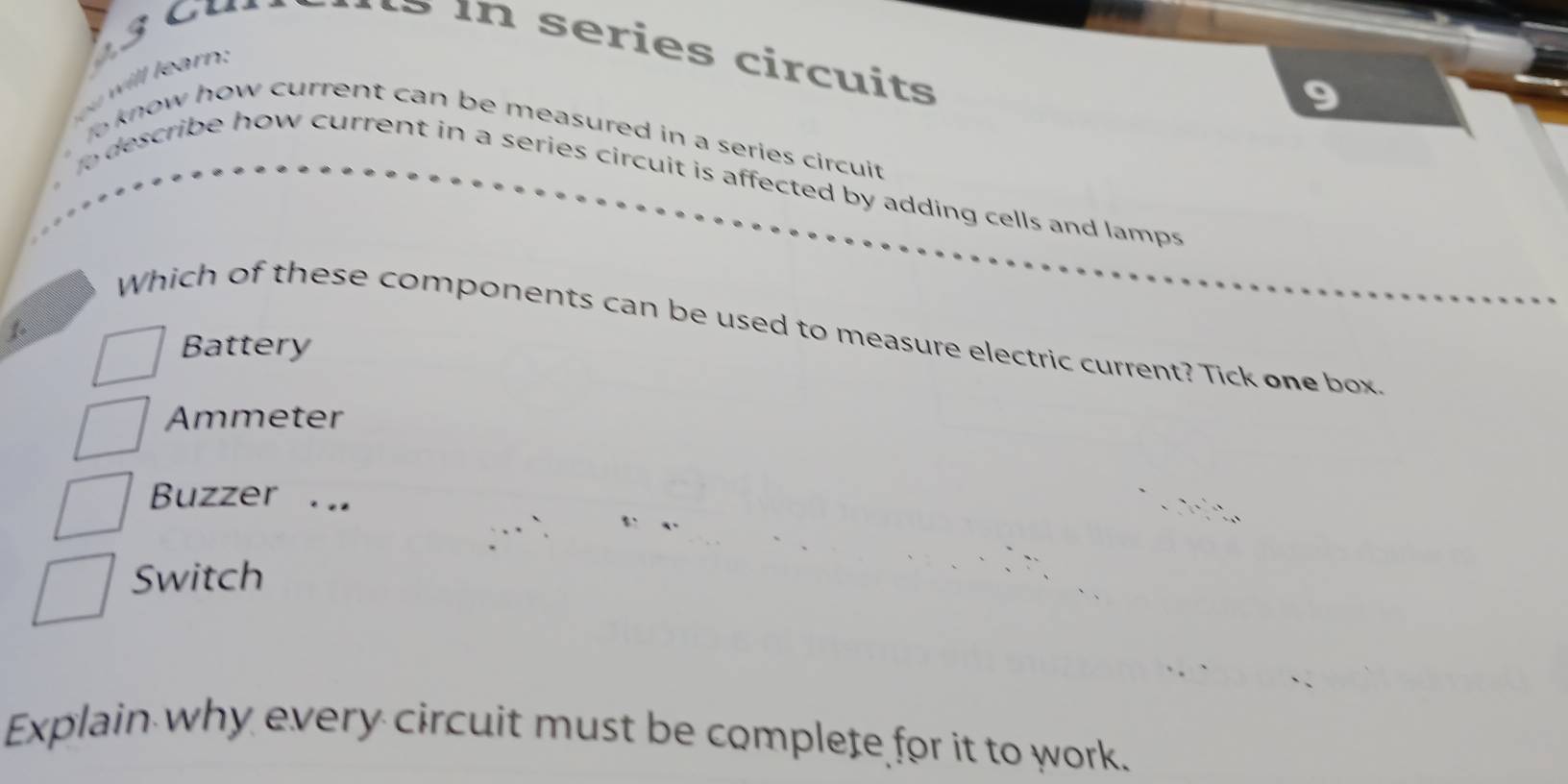 cur in series circuits
wil r 
o know how current can be measured in a series circuit .
o describe how current in a series circuit is affected by adding cells and lamps
1
Which of these components can be used to measure electric current? Tick one box
Battery
Ammeter
Buzzer . ..
Switch
Explain why every circuit must be complete for it to work.