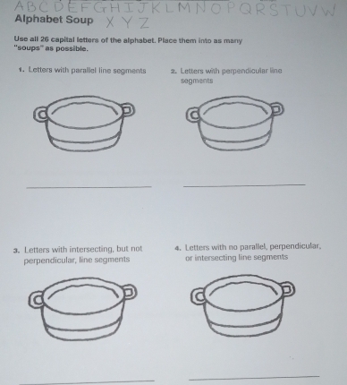 Alphabet Soup 
Use all 26 capital letters of the alphabet. Place them into as many 
'soups' as possible. 
1. Letters with parallel line segments 2.Letters with perpendicular line 
segments 
_ 
_ 
a. Letters with intersecting, but not 4. Letters with no parallel, perpendicular. 
perpendicular, line segments or intersecting line segments 
_ 
_