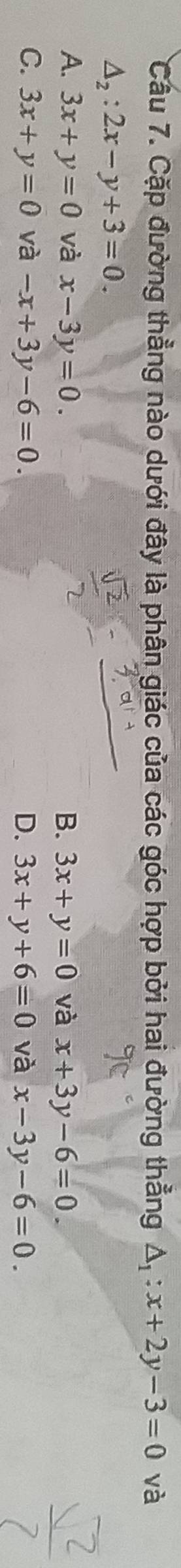 Cầu 7. Cặp đường thẳng nào dưới đây là phân giác của các góc hợp bởi hai đường thẳng △ _1:x+2y-3=0 và
△ _2:2x-y+3=0.
A. 3x+y=0 và x-3y=0. B. 3x+y=0 và x+3y-6=0.
C. 3x+y=0 và -x+3y-6=0. D. 3x+y+6=0 và x-3y-6=0.
