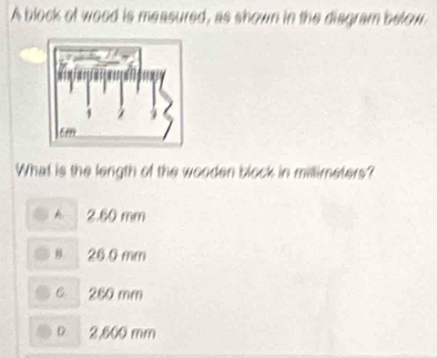 A block of wood is measured, as shown in the diagram below
What is the length of the wooden block in millimeters?
k 2.60 mm
8. 20.0 mm
c 260 mm
D 2,800 mm