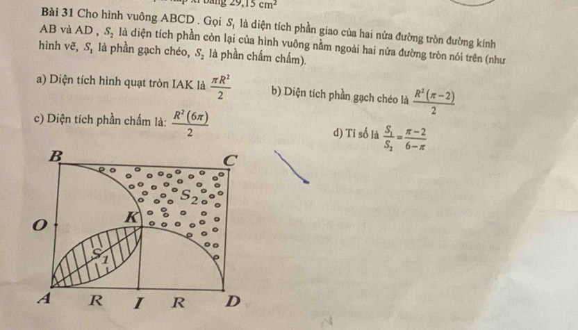 Dang 29, 15cm^2
Bài 31 Cho hình vuông ABCD. Gọi S_1 là diện tích phần giao của hai nửa đường tròn đường kính
AB và AD , S_2 là diện tích phần còn lại của hình vuông nằm ngoài hai nửa đường tròn nói trên (như
hình vẽ, S_1 là phần gạch chéo, S_2 là phần chấm chấm).
a) Diện tích hình quạt tròn IAK là  π R^2/2  b) Diện tích phần gạch chéo là  (R^2(π -2))/2 
c) Diện tích phần chấm là:  R^2(6π )/2  d) 7 is0 là frac S_1S_2= (π -2)/6-π  