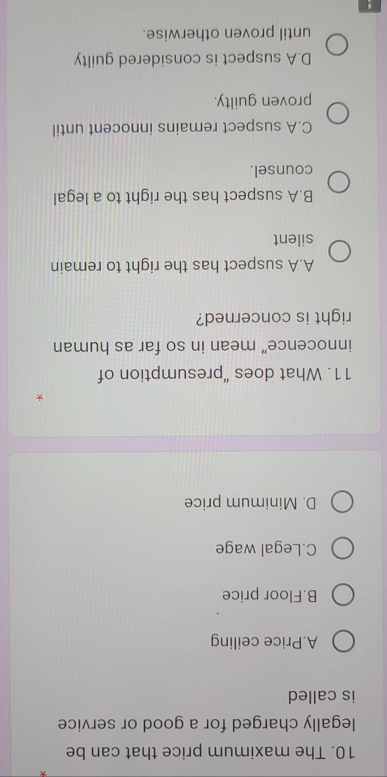 The maximum price that can be
legally charged for a good or service
is called
A.Price ceiling
B.Floor price
C.Legal wage
D. Minimum price
*
11. What does “presumption of
innocence” mean in so far as human
right is concerned?
A.A suspect has the right to remain
silent
B.A suspect has the right to a legal
counsel.
C.A suspect remains innocent until
proven guilty.
D.A suspect is considered guilty
until proven otherwise.