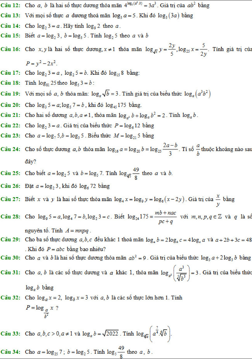 Cầu 12: Cho a, b là hai số thực dương thỏa mãn 4^(log _2)(a^2· b)=3a^3. Giá trị của ab^2 bằng
Câu 13: Với mọi số thực a dương thoả mãn log _3a=5. Khi đó log _3(3a) bàng
Câu 14: Cho log _23=a. Hãy tính log _92 theo a.
Câu 15: Biết a=log _23,b=log _35. Tính log _25 theo a và b
Câu 16: Cho x,y là hai số thực dương, x!= 1 thỏa mãn log _sqrt(x)y= 2y/5 ,log _25x= 5/2y .Tính giá trị của
P=y^2-2x^2.
Câu 17: Cho log _23=a,log _25=b. Khi đó log _158 bằng:
Cầu 18: Tính log _8125 theo log _53=b.
Câu 19: Với mọi số a, b thỏa mãn: log _asqrt(b)=3. Tính giá trị của biểu thức log _a(a^3b^2)
Câu 20: Cho log _35=a;log _57=b , khi đó log _45175 bằng.
Câu 21: Cho hai số dương a, b,a!= 1 , thỏa mãn log _a^2b+log _ab^2=2. Tính log _ab.
Câu 22: Cho log _23=a. Giá trị của biểu thức P=log _612 bǎng
Câu 23: Cho a=log _75,b=log _35. Biểu thức M=log _215 bằng
Câu 24: Cho sổ thực dương a,  thỏa mãn log _16a=log _20b=log _25 (2a-b)/3 . Ti số  a/b  thuộc khoảng nào sau
đây?
Câu 25: Cho biết a=log _25 và b=log _57 Tính log _sqrt[3](5) 49/8  theo a và b.
Câu 26: Đặt a=log _23 , khi đó log _672 bằng
Câu 27: Biết x và y là hai số thực thỏa mãn log _4x=log _9y=log _6(x-2y). Giá trị của  x/y  bǎng
Câu 28: Cho log _95=a,log _47=b,log _23=c. Biết log _24175= (mb+nac)/pc+q  với m,n,p,q∈ Z và q là số
nguyên tố. Tính A=mnpq.
Câu 29: Cho ba số thực dương a,b, c đều khác 1 thoả mãn log _ab=2log _bc=4log _ea và a+2b+3c=48. Khi đó P=abc bằng bao nhiêu?
Câu 30: Cho đ và ở là hai số thực dương thỏa mãn ab^2=9. Giá trị của biểu thức log _3a+2log _3b bằng
Cầu 31: Cho a, b là các số thực dương và a khác 1, thỏa mãn log _a^2( a^3/sqrt[5](b^3) )=3. Giá trị của biểu thức
log _ab bang
Câu 32: Cho log _ax=2,log _bx=3 với a, b là các số thực lớn hơn 1. Tính
P=log _ a/b^2 x ?
Câu 33: Cho a,b,c>0,a!= 1 và log _ab=sqrt(2022). Tính log _sqrt[4](a)(a^(frac 7)4· sqrt[4](b)).
Câu 34: Cho a=log _257;b=log _25. Tính log _5 49/8  theo a , b .