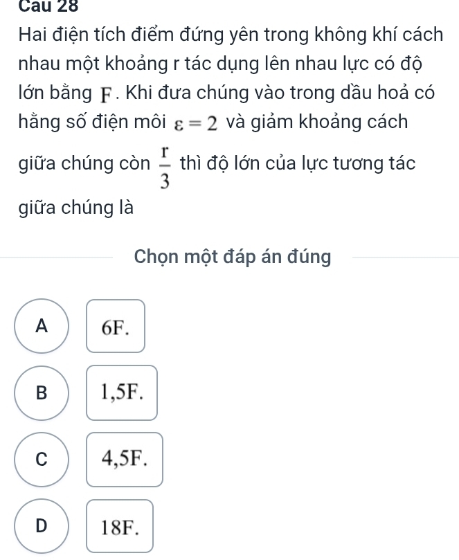 Cau 28
Hai điện tích điểm đứng yên trong không khí cách
nhau một khoảng r tác dụng lên nhau lực có độ
lớn bằng F. Khi đưa chúng vào trong dầu hoả có
hằng số điện môi varepsilon =2 và giảm khoảng cách
giữa chúng còn  r/3  thì độ lớn của lực tương tác
giữa chúng là
Chọn một đáp án đúng
A 6F.
B 1,5F.
C 4,5F.
D 18F.