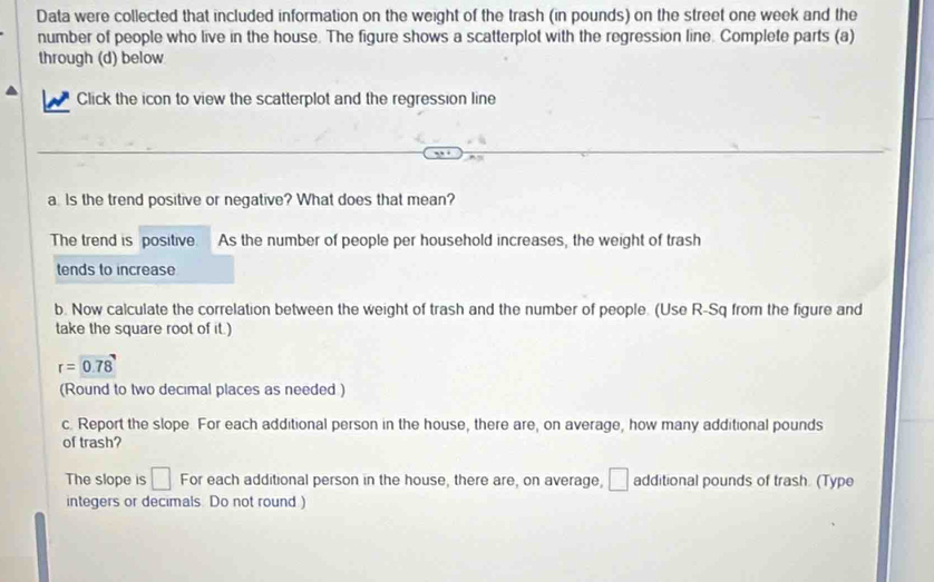 Data were collected that included information on the weight of the trash (in pounds) on the street one week and the 
number of people who live in the house. The figure shows a scatterplot with the regression line. Complete parts (a) 
through (d) below 
Click the icon to view the scatterplot and the regression line 
a Is the trend positive or negative? What does that mean? 
The trend is positive. As the number of people per household increases, the weight of trash 
tends to increase 
b. Now calculate the correlation between the weight of trash and the number of people. (Use R-Sq from the figure and 
take the square root of it.)
r=0.78
(Round to two decimal places as needed ) 
c. Report the slope. For each additional person in the house, there are, on average, how many additional pounds
of trash? 
The slope is □ For each additional person in the house, there are, on average, □ additional pounds of trash. (Type 
integers or decimals. Do not round )